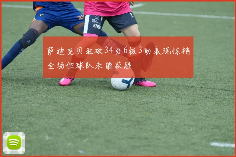 萨迪克贝狂砍34分6板3助表现惊艳全场但球队未能获胜