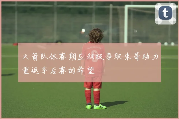 火箭队休赛期应积极争取朱哥助力重返季后赛的希望