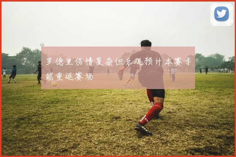 罗德里伤情复杂但乐观预计本赛季能重返赛场