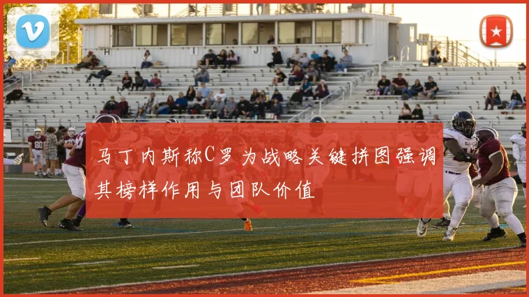 马丁内斯称C罗为战略关键拼图强调其榜样作用与团队价值