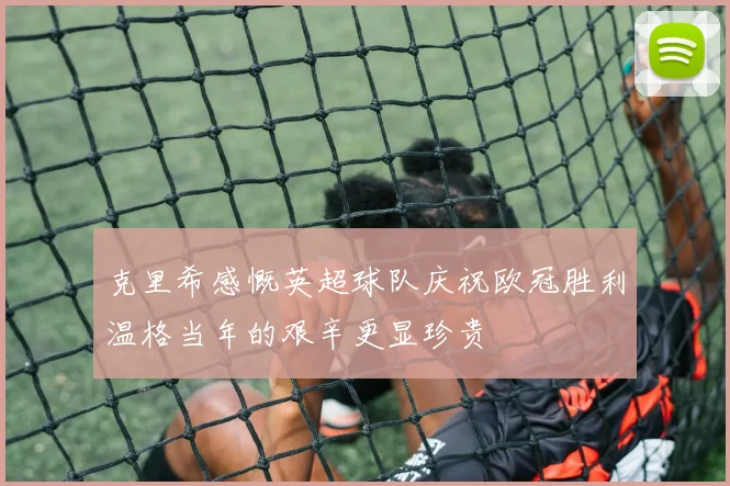 克里希感慨英超球队庆祝欧冠胜利温格当年的艰辛更显珍贵