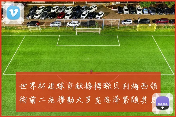 世界杯进球贡献榜揭晓贝利梅西领衔前二老穆勒大罗克洛泽紧随其后