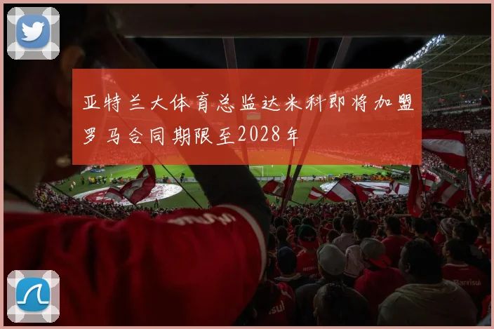亚特兰大体育总监达米科即将加盟罗马合同期限至2028年