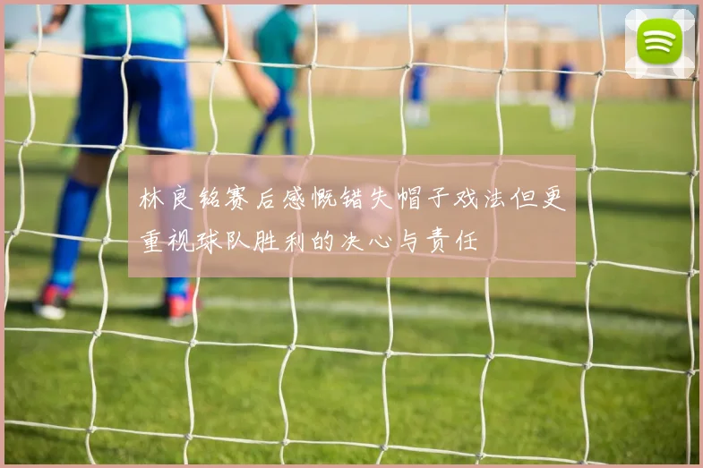 林良铭赛后感慨错失帽子戏法但更重视球队胜利的决心与责任