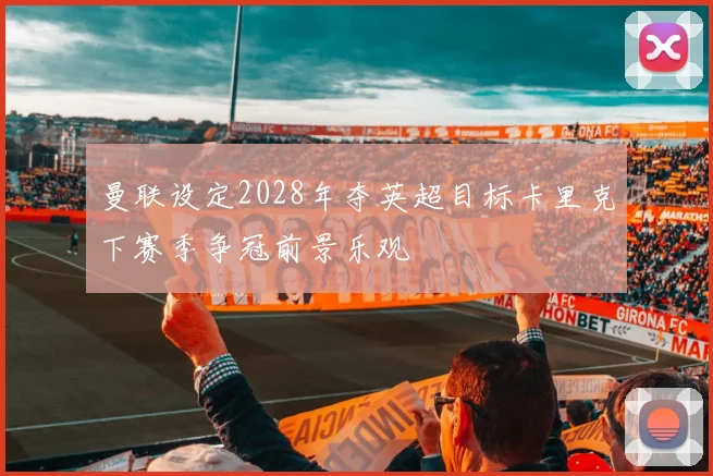 曼联设定2028年夺英超目标卡里克下赛季争冠前景乐观