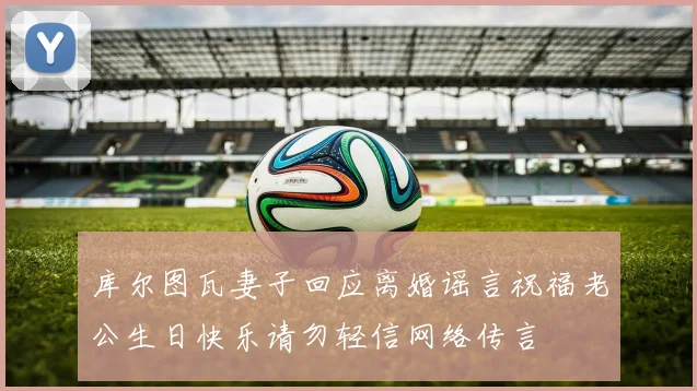 库尔图瓦妻子回应离婚谣言祝福老公生日快乐请勿轻信网络传言