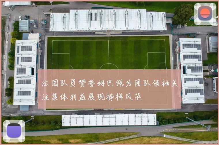法国队员赞誉姆巴佩为团队领袖关注集体利益展现榜样风范