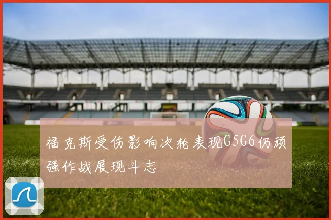福克斯受伤影响次轮表现G5G6仍顽强作战展现斗志