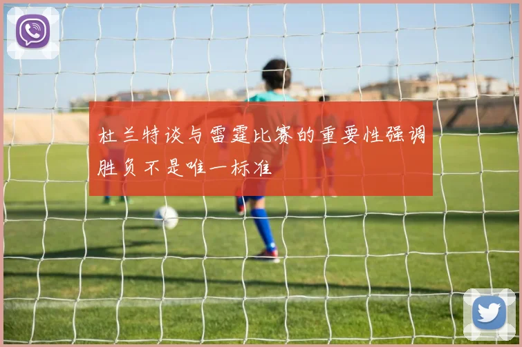 杜兰特谈与雷霆比赛的重要性强调胜负不是唯一标准