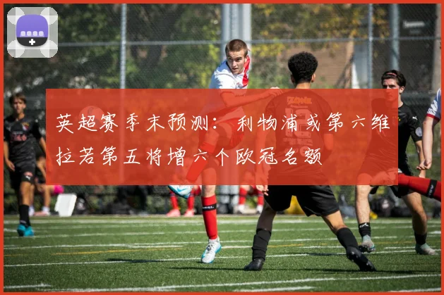 英超赛季末预测：利物浦或第六维拉若第五将增六个欧冠名额