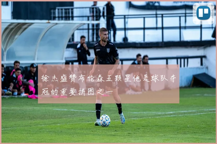 徐杰盛赞布伦森五颗星他是球队夺冠的重要拼图之一