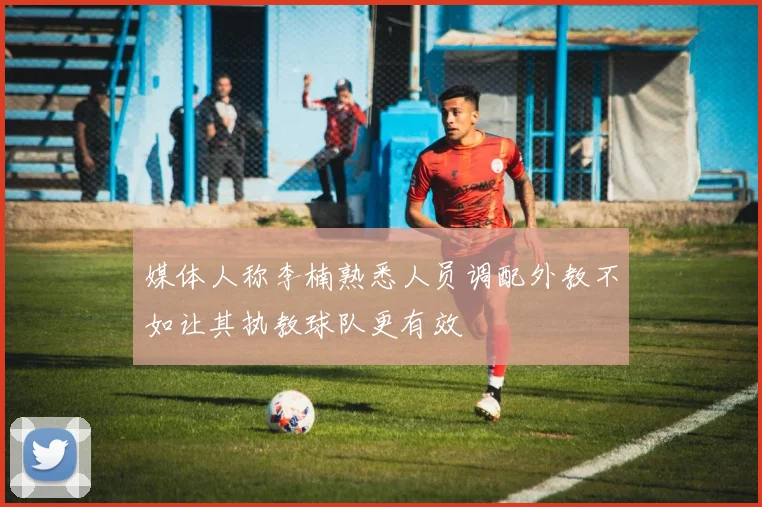 媒体人称李楠熟悉人员调配外教不如让其执教球队更有效