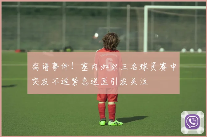 离谱事件！塞内加尔三名球员赛中突发不适紧急送医引发关注