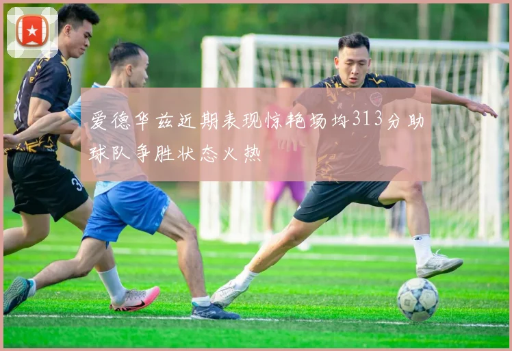 爱德华兹近期表现惊艳场均313分助球队争胜状态火热