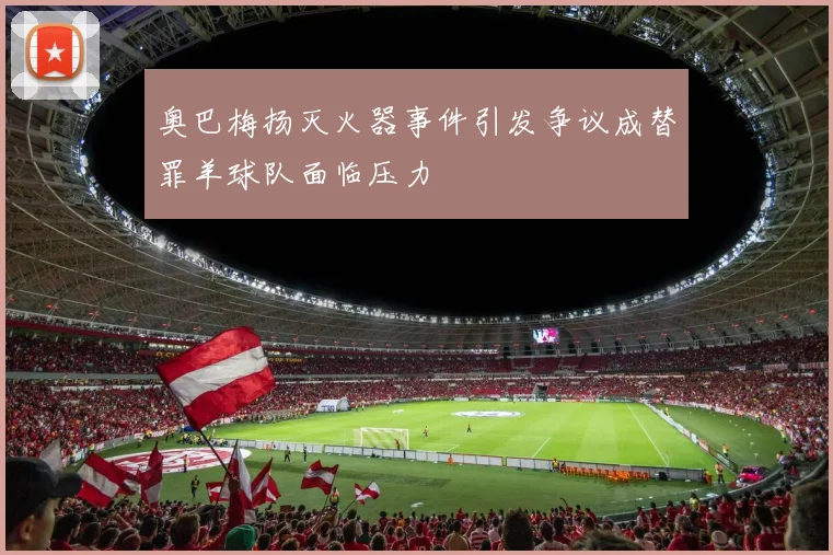 奥巴梅扬灭火器事件引发争议成替罪羊球队面临压力