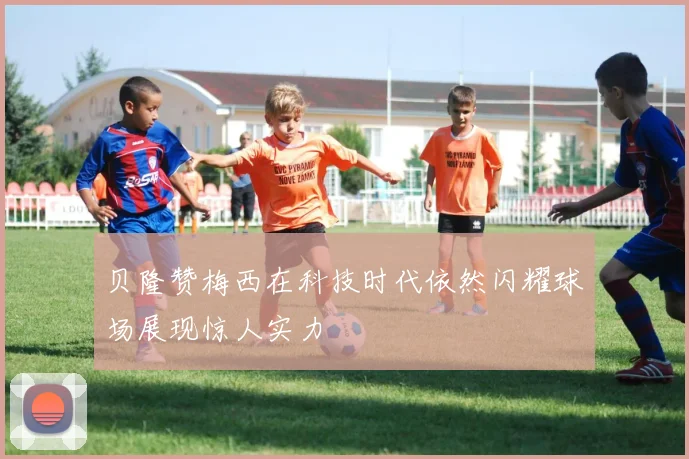 贝隆赞梅西在科技时代依然闪耀球场展现惊人实力