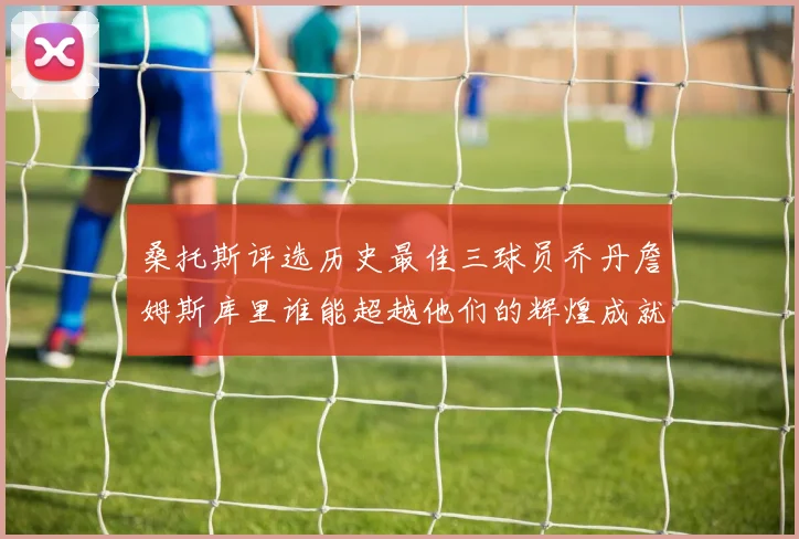 桑托斯评选历史最佳三球员乔丹詹姆斯库里谁能超越他们的辉煌成就